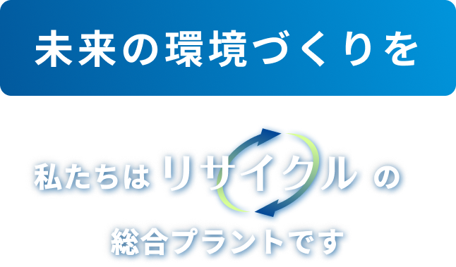 「未来の環境づくりを」私たちはリサイクルの総合プラントです